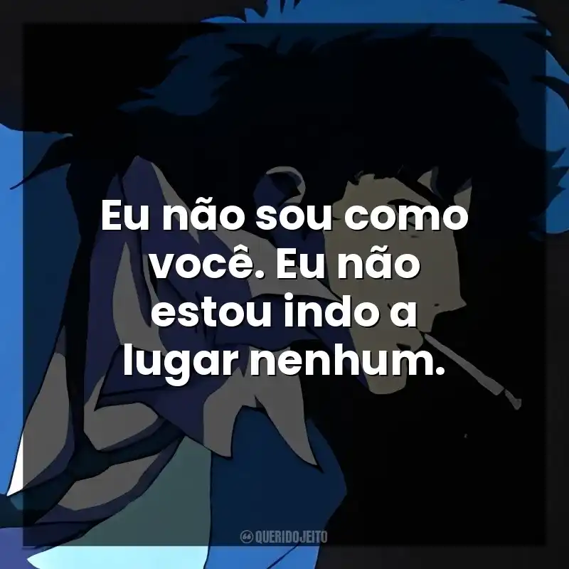 Eu não sou como você. Eu não estou indo a lugar nenhum.