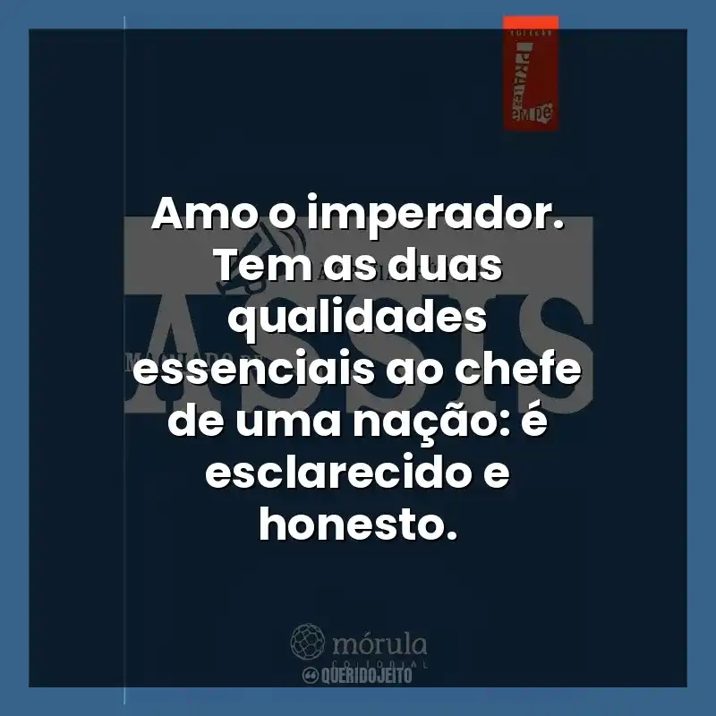 Amo o imperador. Tem as duas qualidades essenciais ao chefe de uma nação: é esclarecido e honesto.