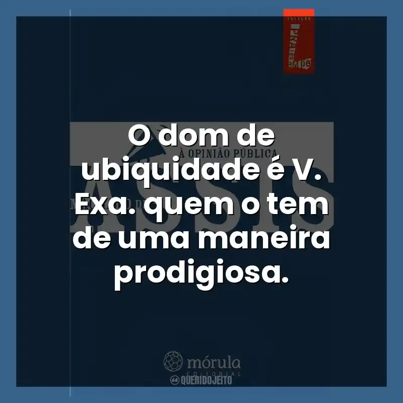 O dom de ubiquidade é V. Exa. quem o tem de uma maneira prodigiosa.
