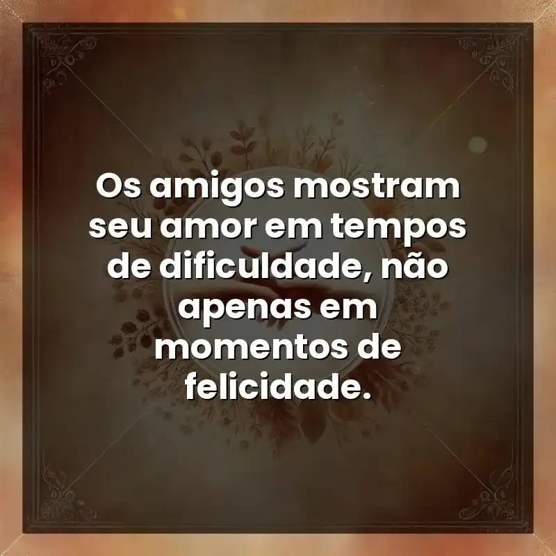 Os amigos mostram seu amor em tempos de dificuldade, não apenas em momentos de felicidade.