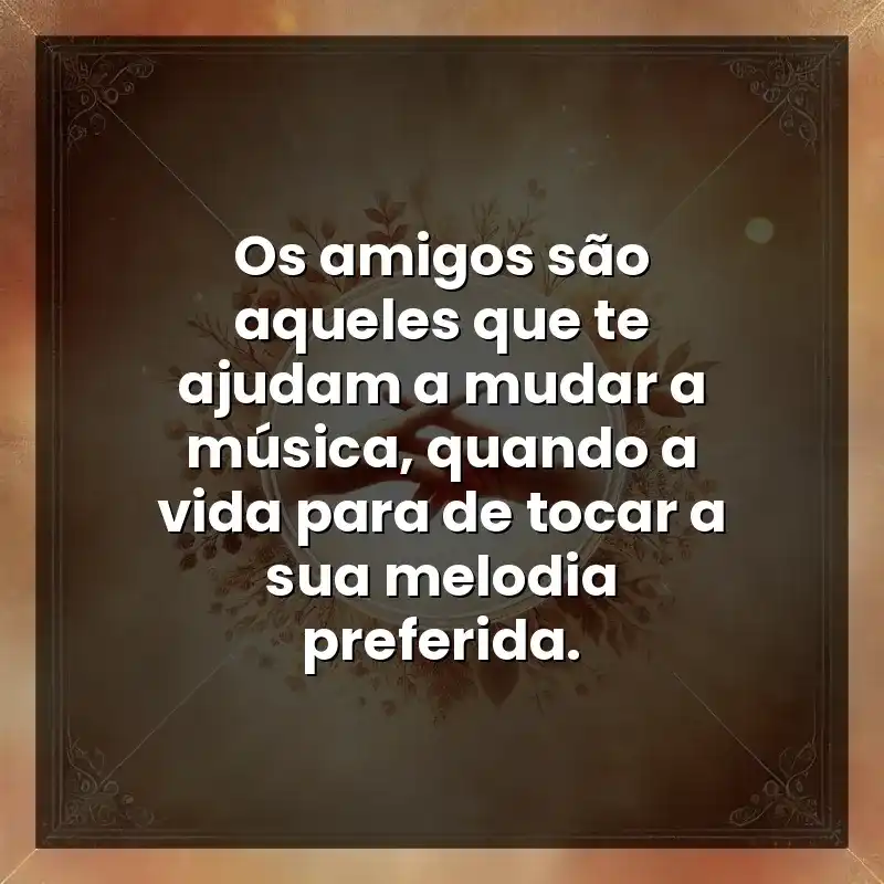 Os amigos são aqueles que te ajudam a mudar a música, quando a vida para de tocar a sua melodia preferida.