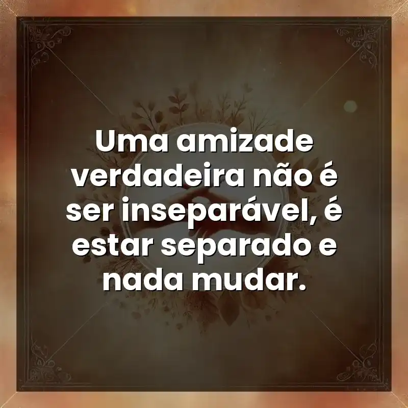Uma amizade verdadeira não é ser inseparável, é estar separado e nada mudar.