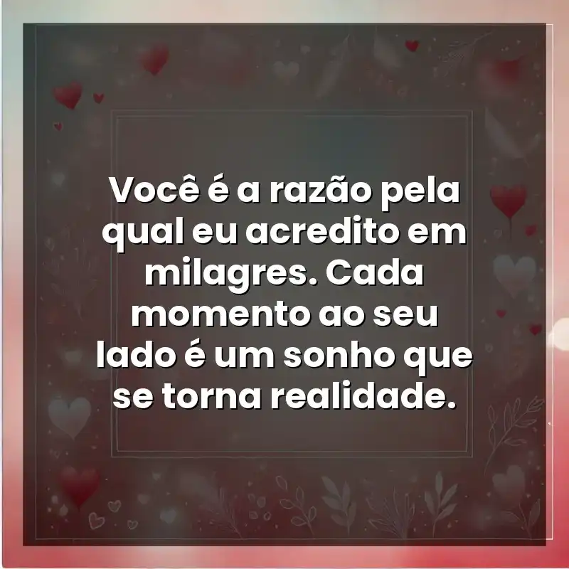 Você é a razão pela qual eu acredito em milagres. Cada momento ao seu lado é um sonho que se torna realidade.
