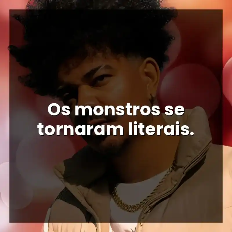 Os monstros se tornaram literais.
