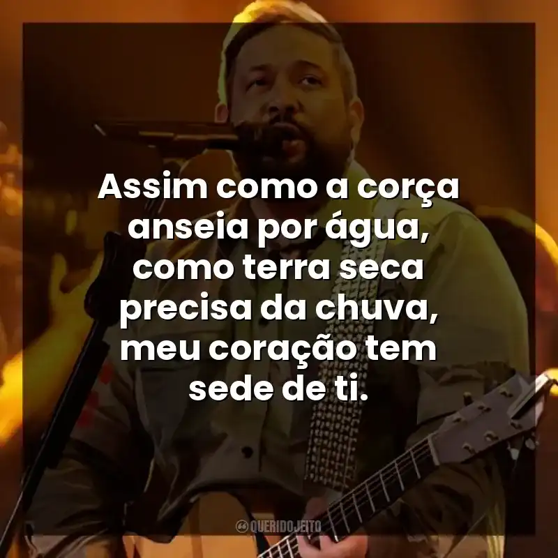 Assim como a corça anseia por água, como terra seca precisa da chuva, meu coração tem sede de ti.
