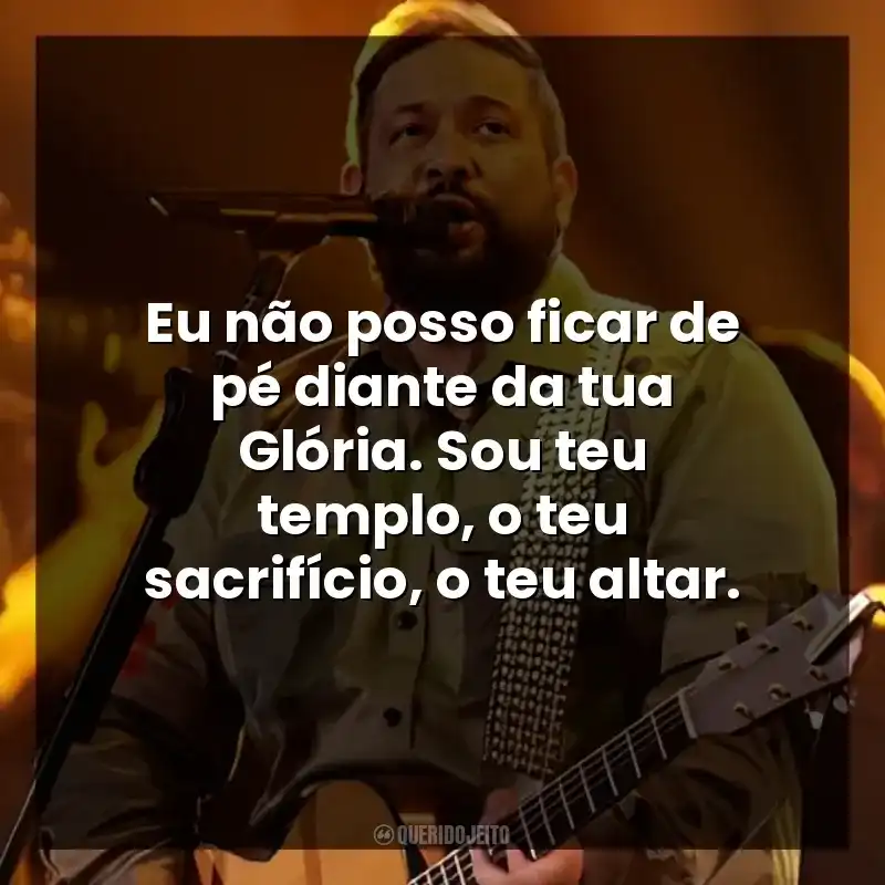 Eu não posso ficar de pé diante da tua Glória. Sou teu templo, o teu sacrifício, o teu altar.