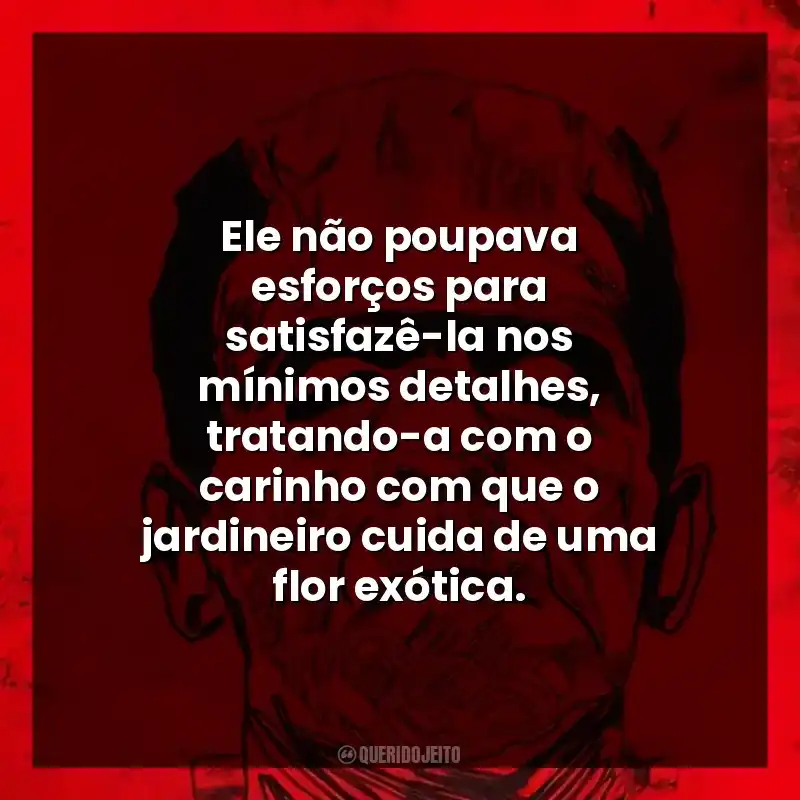 Ele não poupava esforços para satisfazê-la nos mínimos detalhes, tratando-a com o carinho com que o jardineiro cuida de uma flor exótica.