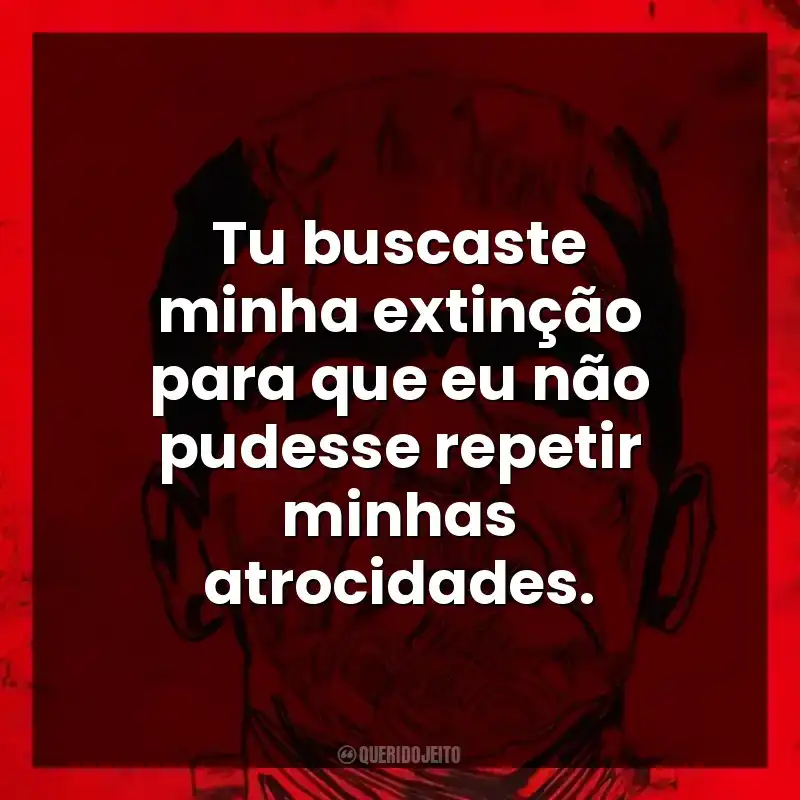 Tu buscaste minha extinção para que eu não pudesse repetir minhas atrocidades.