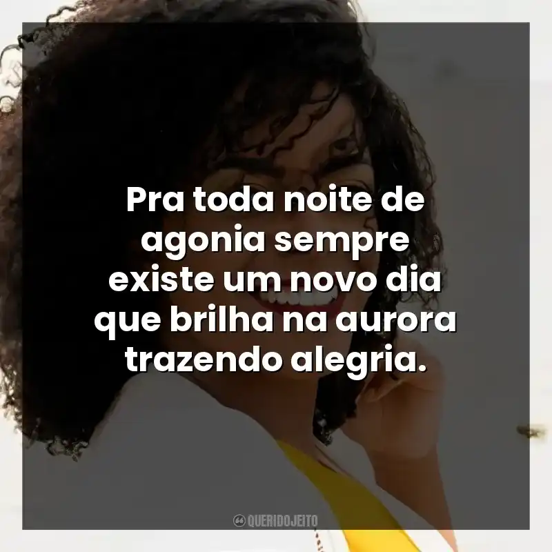 Pra toda noite de agonia sempre existe um novo dia que brilha na aurora trazendo alegria.