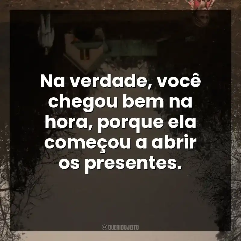 Na verdade, você chegou bem na hora, porque ela começou a abrir os presentes.