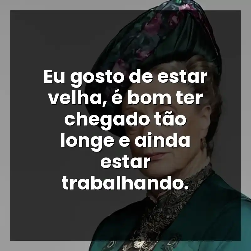 Eu gosto de estar velha, é bom ter chegado tão longe e ainda estar trabalhando.  – Maggie Smith