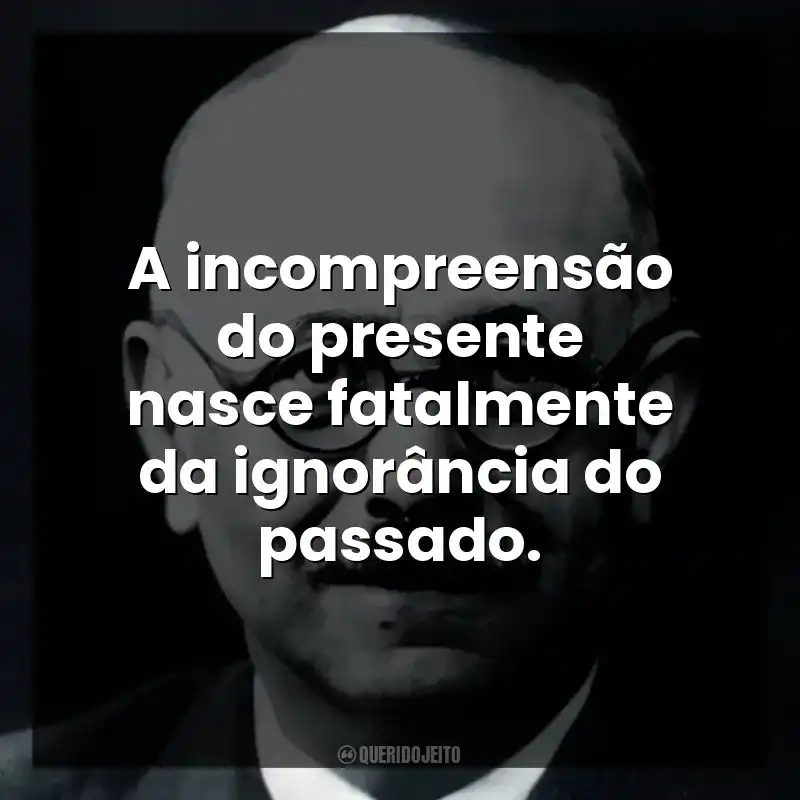A incompreensão do presente nasce fatalmente da ignorância do passado.