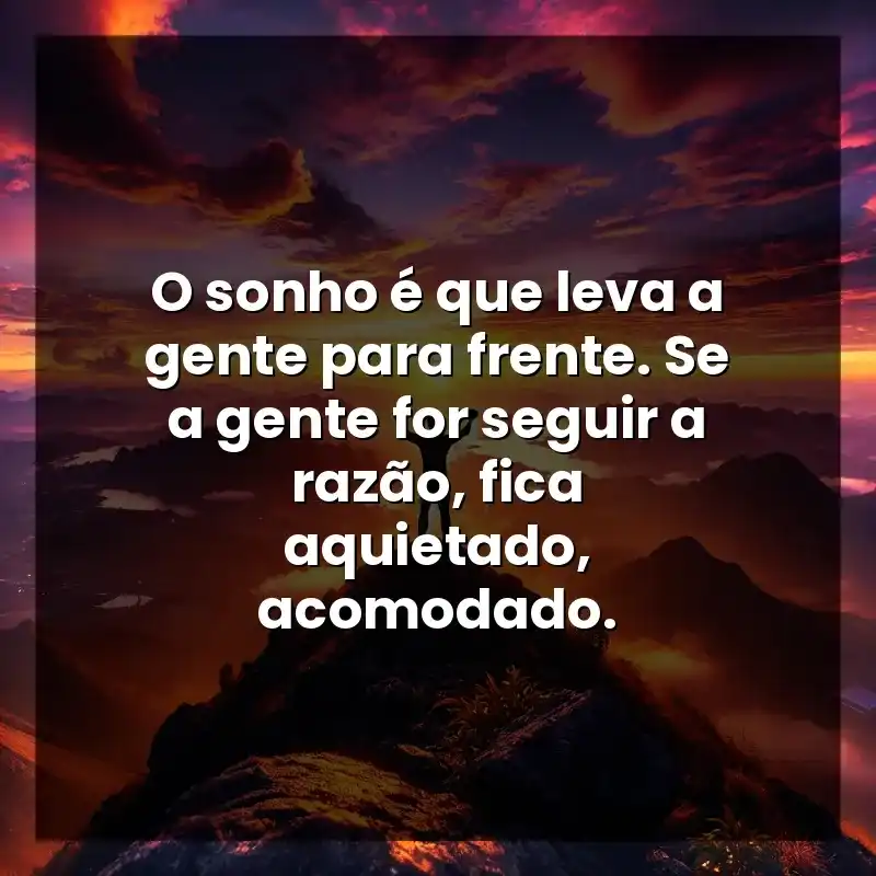 O sonho é que leva a gente para frente. Se a gente for seguir a razão, fica aquietado, acomodado.