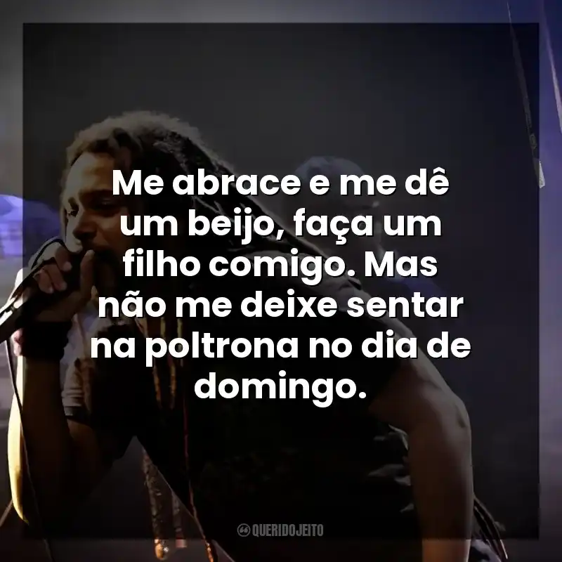 Me abrace e me dê um beijo, faça um filho comigo. Mas não me deixe sentar na poltrona no dia de domingo.