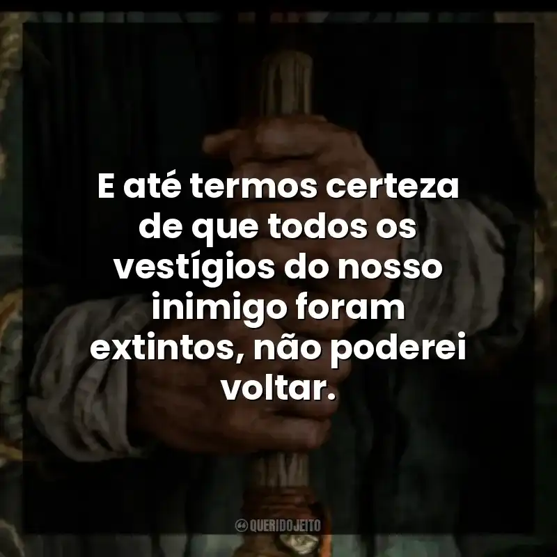 E até termos certeza de que todos os vestígios do nosso inimigo foram extintos, não poderei voltar.