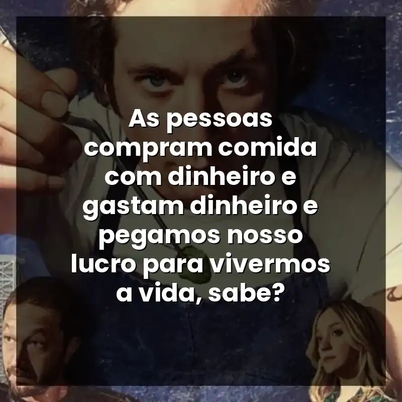 As pessoas compram comida com dinheiro e gastam dinheiro e pegamos nosso lucro para vivermos a vida, sabe?