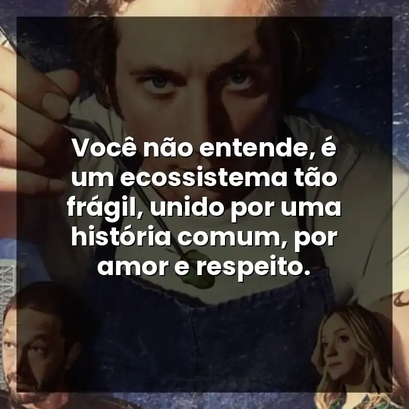 Você não entende, é um ecossistema tão frágil, unido por uma história comum, por amor e respeito.