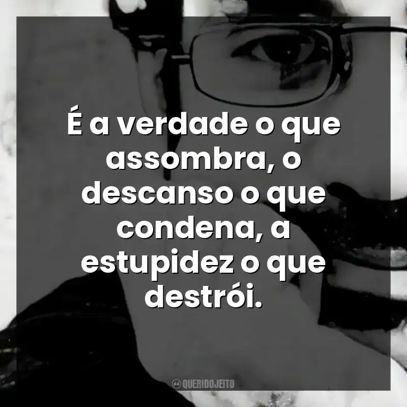 É a verdade o que assombra, o descanso o que condena, a estupidez o que destrói.