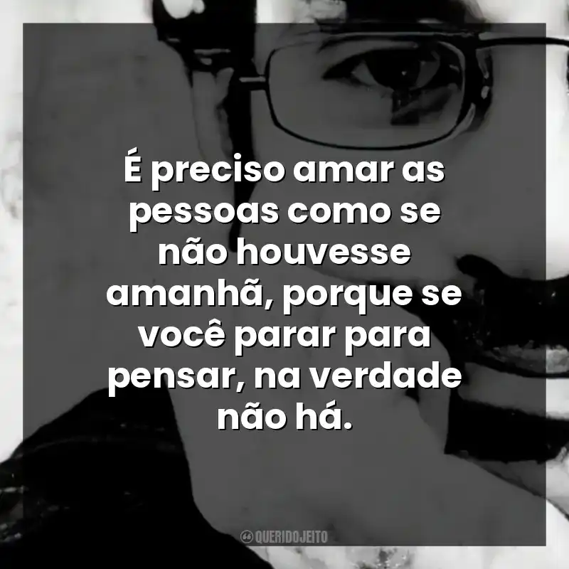 É preciso amar as pessoas como se não houvesse amanhã, porque se você parar para pensar, na verdade não há.