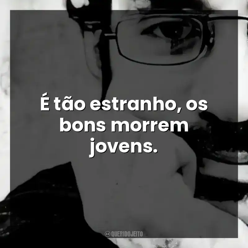 É tão estranho, os bons morrem jovens.