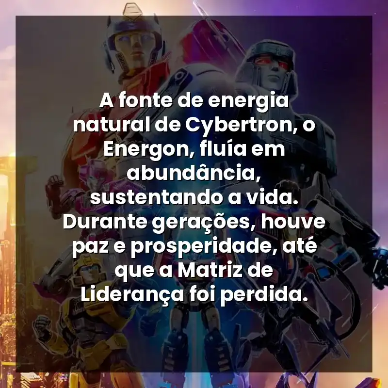 A fonte de energia natural de Cybertron, o Energon, fluía em abundância, sustentando a vida. Durante gerações, houve paz e prosperidade, até que a Matriz de Liderança foi perdida.