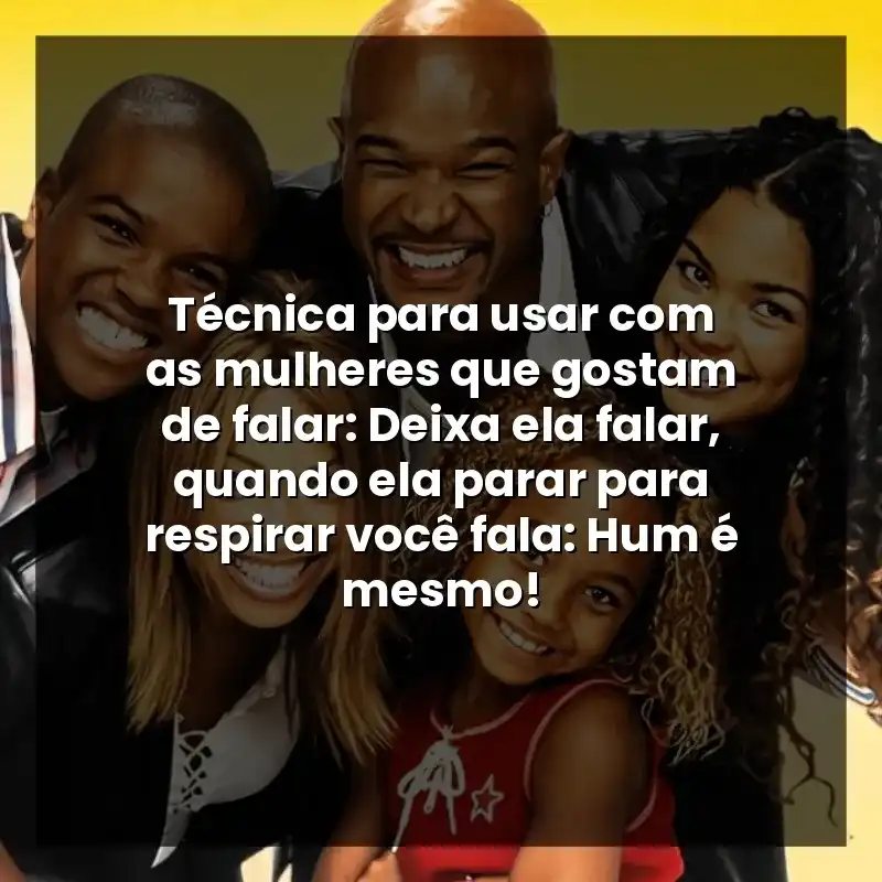 Técnica para usar com as mulheres que gostam de falar: Deixa ela falar, quando ela parar para respirar você fala: Hum é mesmo!
