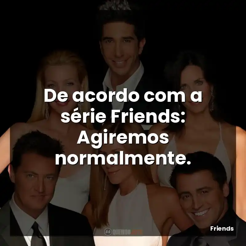 De acordo com a série Friends: Agiremos normalmente.