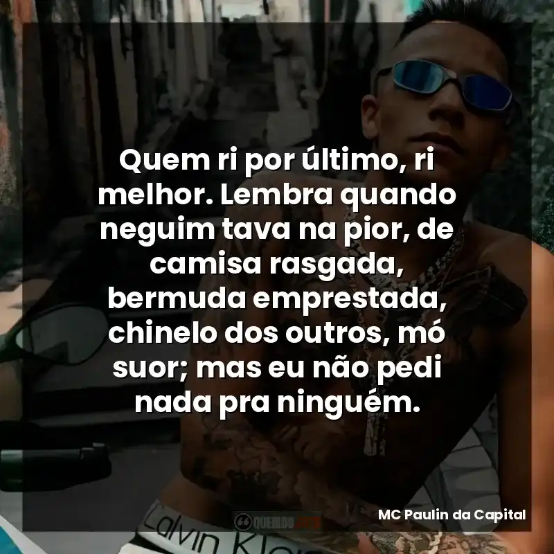 Quem ri por último, ri melhor. Lembra quando neguim tava na pior, de camisa rasgada, bermuda emprestada, chinelo dos outros, mó suor; mas eu não pedi nada pra ninguém.