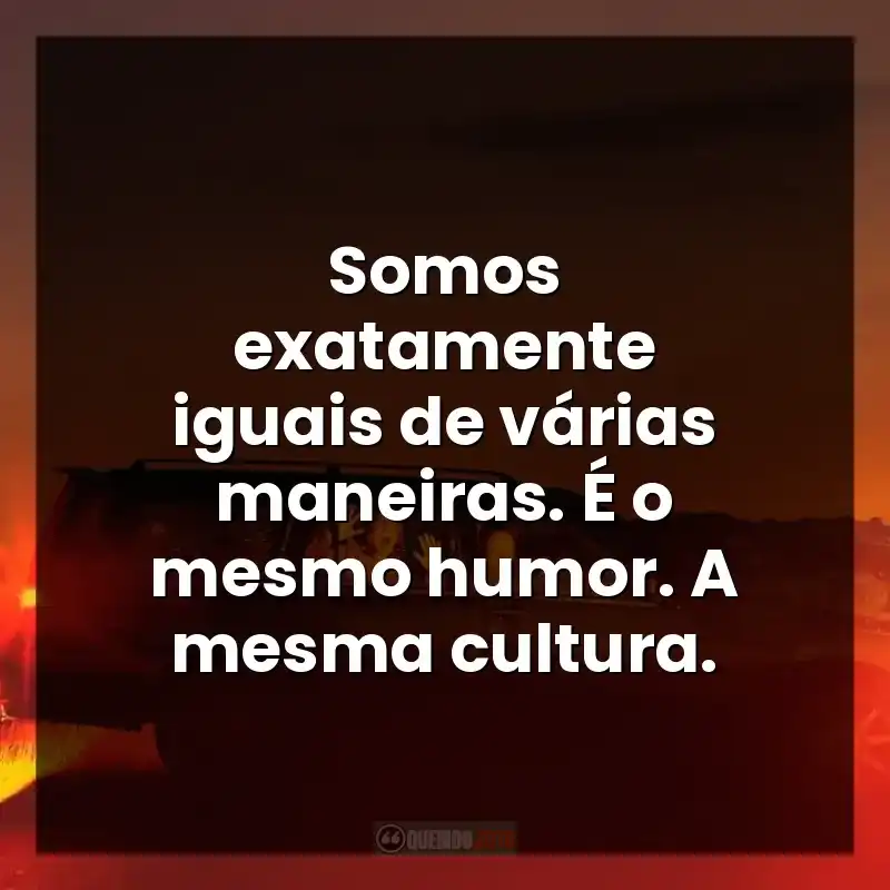 Somos exatamente iguais de várias maneiras. É o mesmo humor. A mesma cultura.