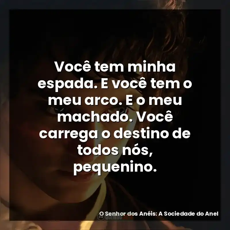 Você tem minha espada. E você tem o meu arco. E o meu machado. Você carrega o destino de todos nós, pequenino.