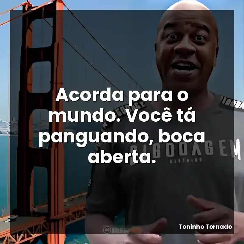 Acorda para o mundo. Você tá panguando, boca aberta.