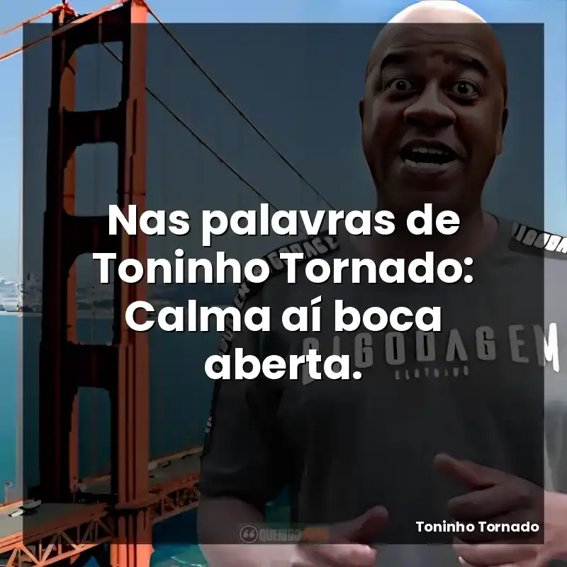 Nas palavras de Toninho Tornado: Calma aí boca aberta.