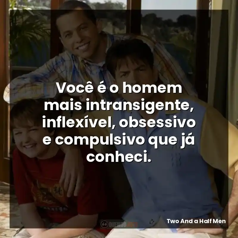 Você é o homem mais intransigente, inflexível, obsessivo e compulsivo que já conheci.