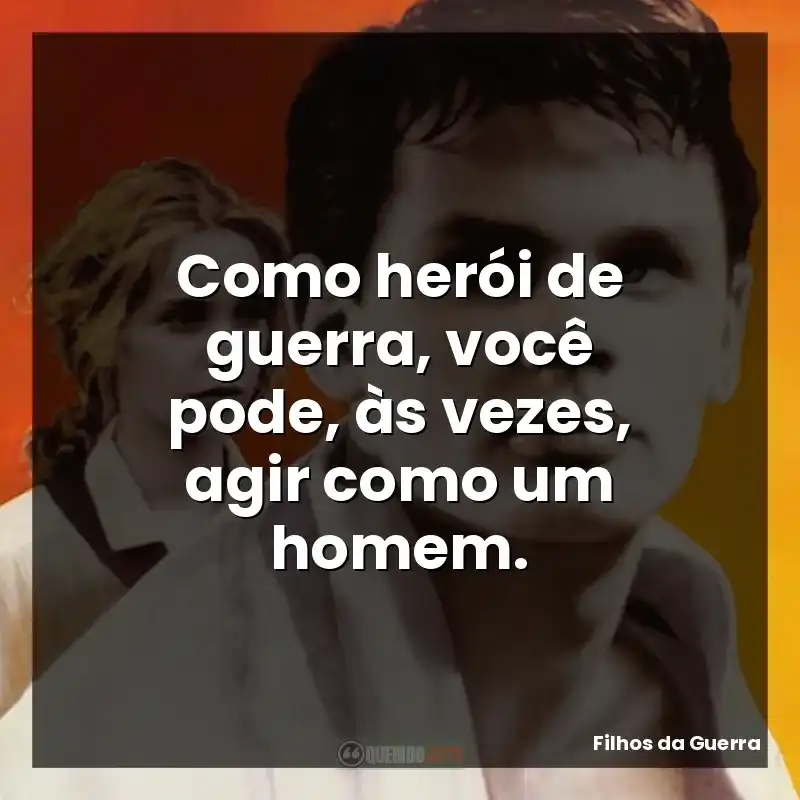 Como herói de guerra, você pode, às vezes, agir como um homem.