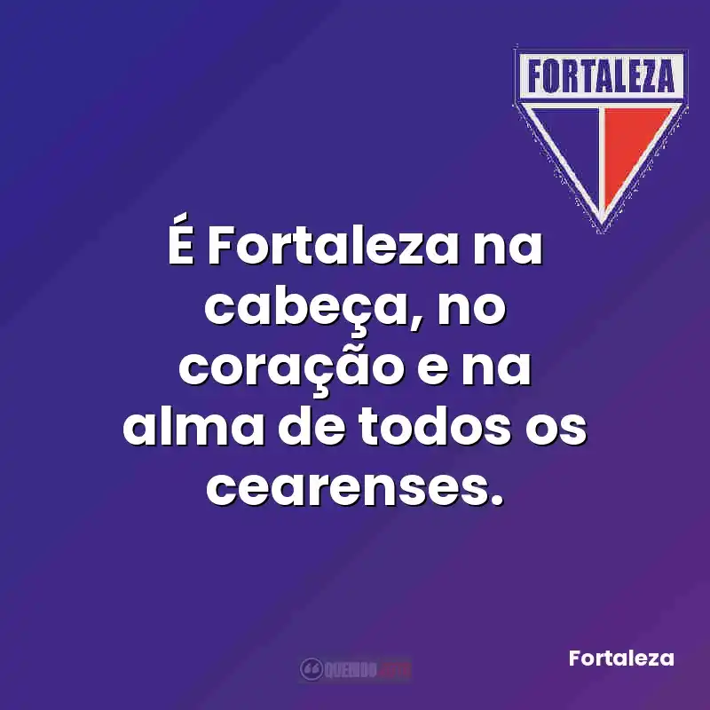 É Fortaleza na cabeça, no coração e na alma de todos os cearenses.