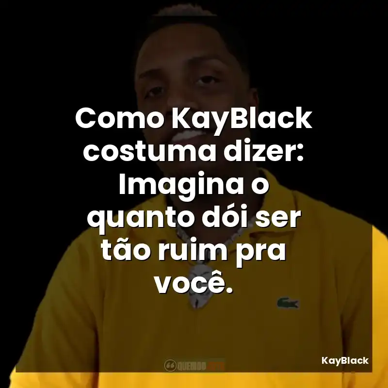 Como KayBlack costuma dizer: Imagina o quanto dói ser tão ruim pra você.