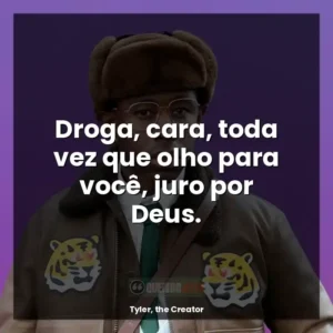 Droga, cara, toda vez que olho para você, juro por Deus.