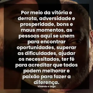 Por meio da vitória e derrota, adversidade e prosperidade, bons e maus momentos, as pessoas aqui se unem para encontrar oportunidades, superar as dificuldades, ajudar os necessitados, ter fé para acreditar que todos podem melhorar e paixão para fazer a diferença.