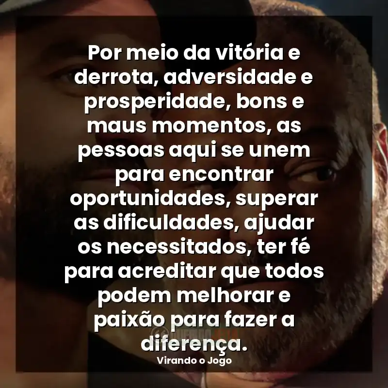 Frases do filme Virando o Jogo: Por meio da vitória e derrota, adversidade e prosperidade, bons e maus momentos, as pessoas aqui se unem para encontrar oportunidades, superar as dificuldades, ajudar os necessitados, ter fé para acreditar que todos podem melhorar e paixão para fazer a diferença.