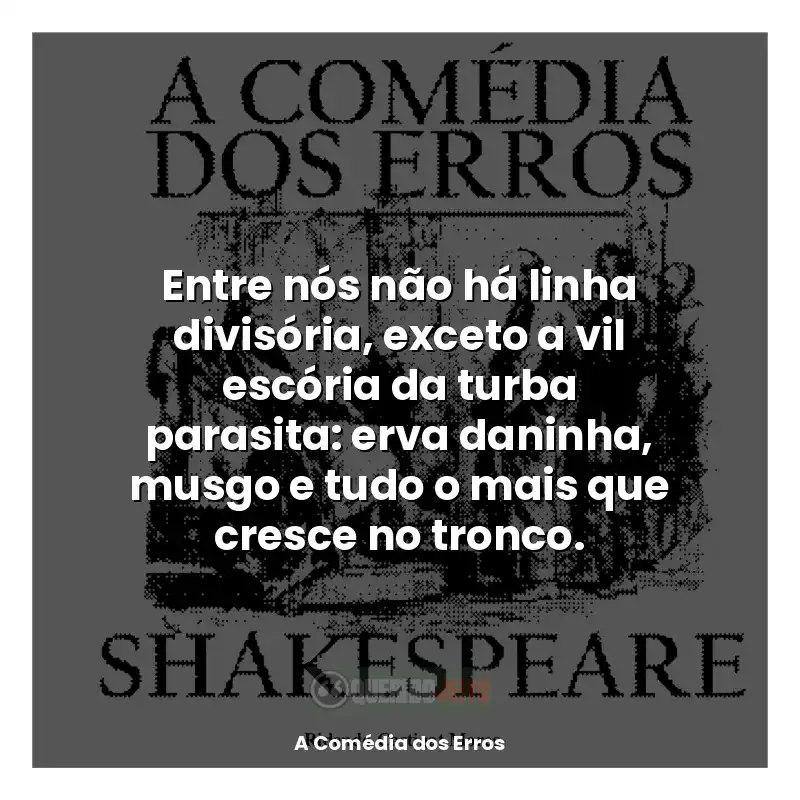 Livro A Comédia dos Erros frases: Entre nós não há linha divisória, exceto a vil escória da turba parasita: erva daninha, musgo e tudo o mais que cresce no tronco.