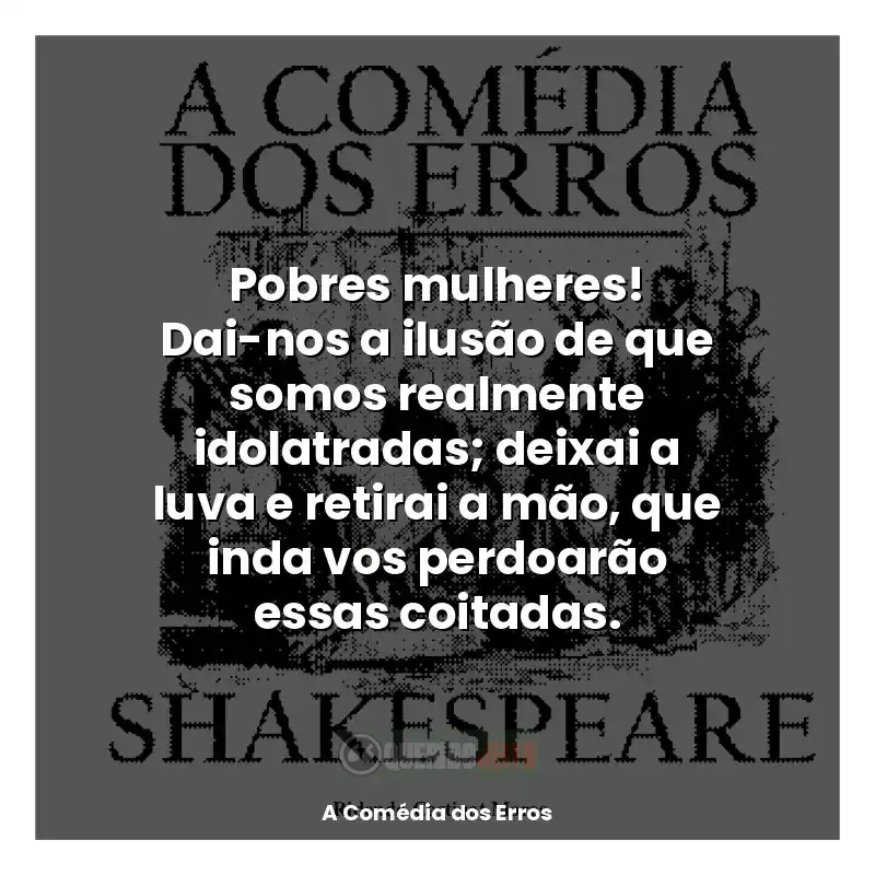 Frases de efeito do livro A Comédia dos Erros: Pobres mulheres! Dai-nos a ilusão de que somos realmente idolatradas; deixai a luva e retirai a mão, que inda vos perdoarão essas coitadas.