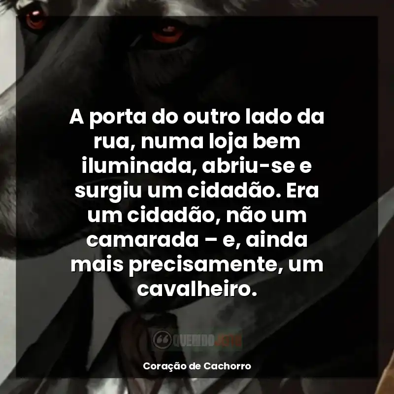 Frases do livro Coração de Cachorro: A porta do outro lado da rua, numa loja bem iluminada, abriu-se e surgiu um cidadão. Era um cidadão, não um camarada – e, ainda mais precisamente, um cavalheiro.