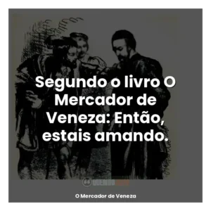Segundo o livro O Mercador de Veneza: Então, estais amando.