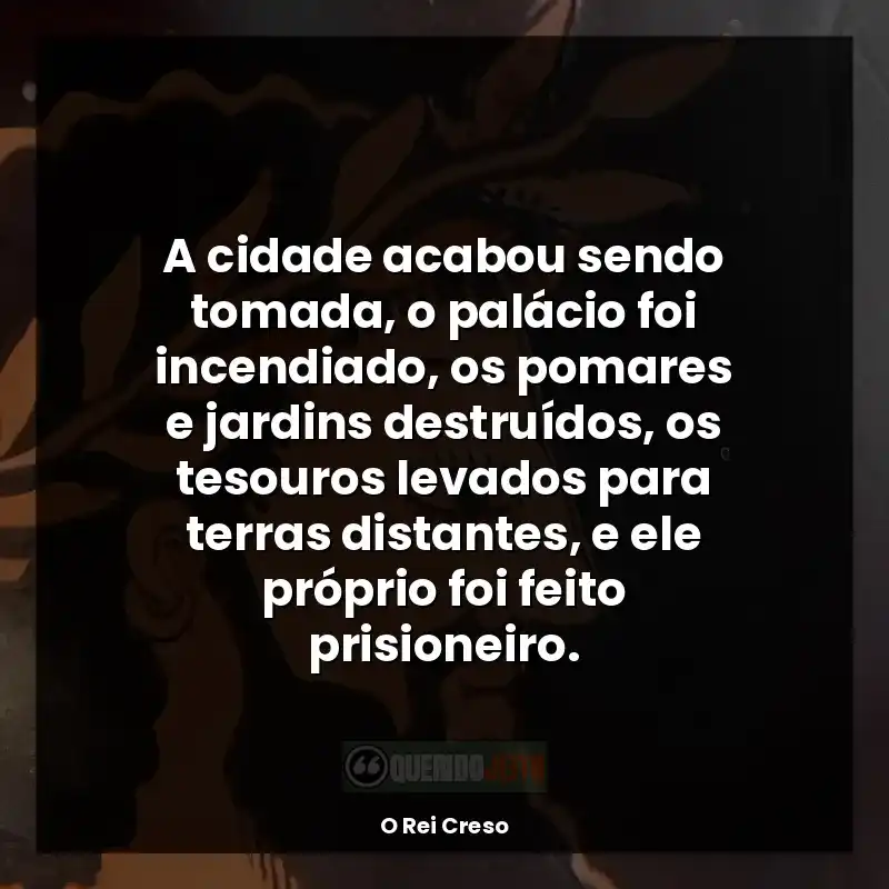 Frases do livro O Rei Creso: A cidade acabou sendo tomada, o palácio foi incendiado, os pomares e jardins destruídos, os tesouros levados para terras distantes, e ele próprio foi feito prisioneiro.
