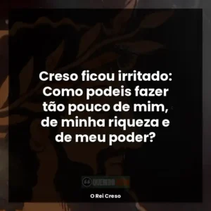 Creso ficou irritado: Como podeis fazer tão pouco de mim, de minha riqueza e de meu poder?
