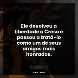 Ele devolveu a liberdade a Creso e passou a tratá-lo como um de seus amigos mais honrados.