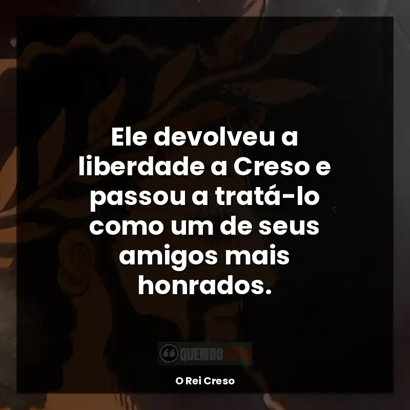 Frase final do livro O Rei Creso: Ele devolveu a liberdade a Creso e passou a tratá-lo como um de seus amigos mais honrados.