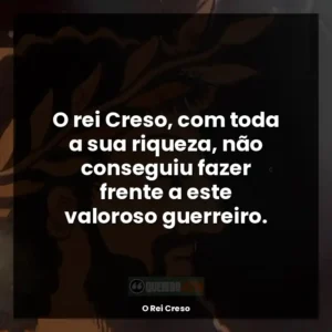 O rei Creso, com toda a sua riqueza, não conseguiu fazer frente a este valoroso guerreiro.