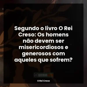 Segundo o livro O Rei Creso: Os homens não devem ser misericordiosos e generosos com aqueles que sofrem?
