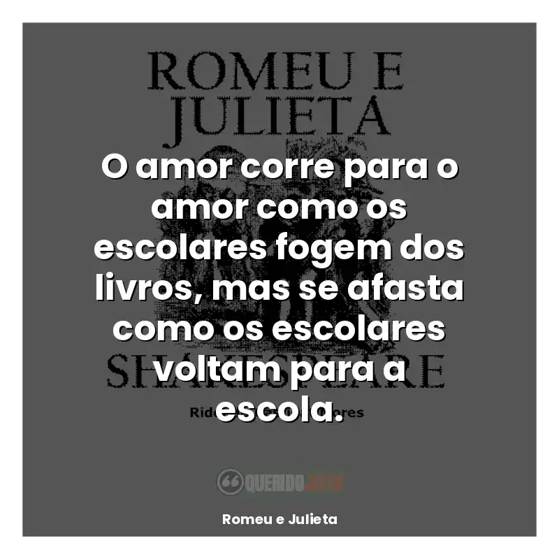 Frase final do livro Romeu e Julieta: O amor corre para o amor como os escolares fogem dos livros, mas se afasta como os escolares voltam para a escola.